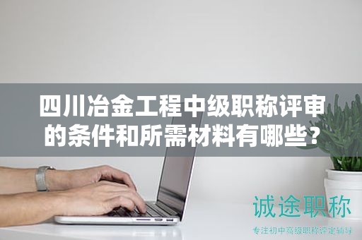 四川冶金工程中级职称评审的条件和所需材料有哪些？