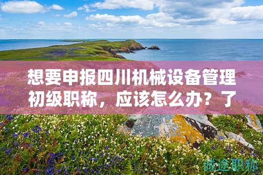 想要申报四川机械设备管理初级职称，应该怎么办？了解申请该职称的流程和步骤