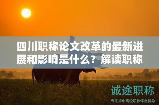 四川职称论文改革的最新进展和影响是什么？解读职称评审制度变革
