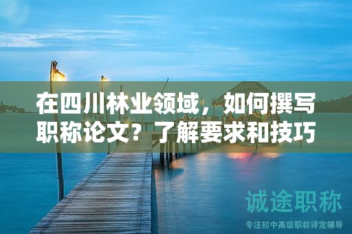 在四川林业领域，如何撰写职称论文？了解要求和技巧提升论文质量