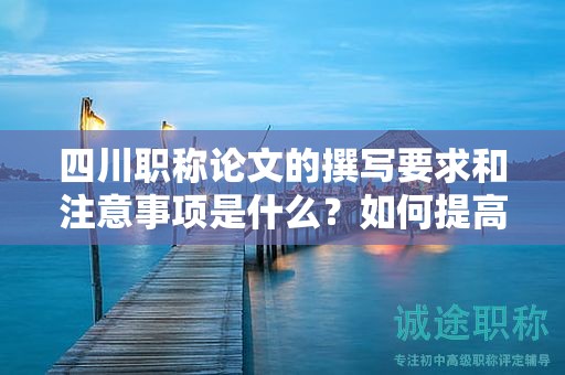 四川职称论文的撰写要求和注意事项是什么？如何提高论文质量？
