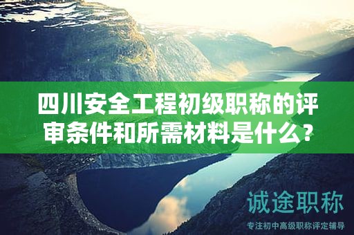 四川安全工程初级职称的评审条件和所需材料是什么？