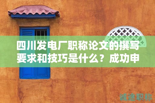 四川发电厂职称论文的撰写要求和技巧是什么？成功申报的秘诀