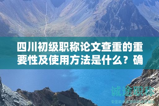 四川初级职称论文查重的重要性及使用方法是什么？确保论文原创性