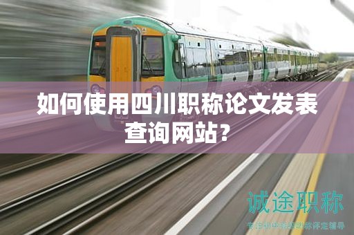 如何使用四川职称论文发表查询网站？
