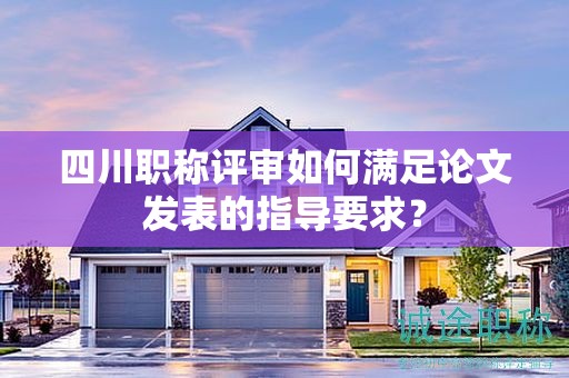 四川职称评审如何满足论文发表的指导要求？