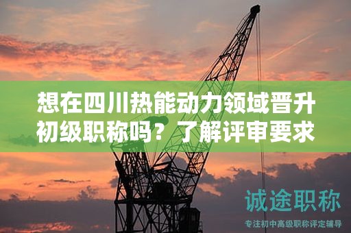 想在四川热能动力领域晋升初级职称吗？了解评审要求