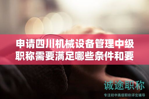 申请四川机械设备管理中级职称需要满足哪些条件和要求？探究报考该职称的相关要求