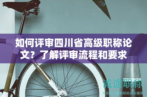 如何评审四川省高级职称论文？了解评审流程和要求