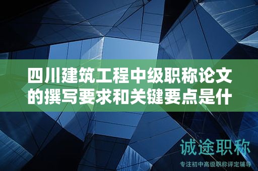 四川建筑工程中级职称论文的撰写要求和关键要点是什么？成功申报的技巧