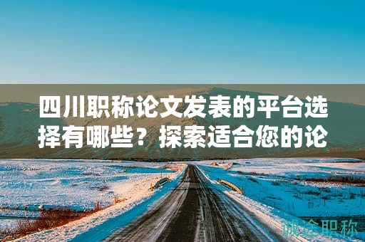 四川职称论文发表的平台选择有哪些？探索适合您的论文发表平台