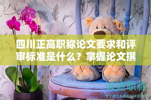 四川正高职称论文要求和评审标准是什么？掌握论文撰写的关键要点