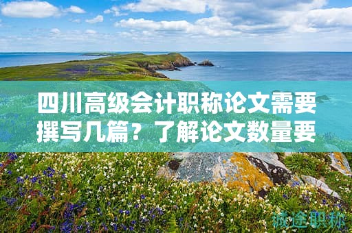 四川高级会计职称论文需要撰写几篇？了解论文数量要求和注意事项
