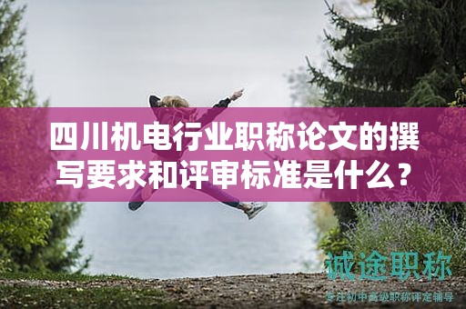 四川机电行业职称论文的撰写要求和评审标准是什么？成功申报的关键