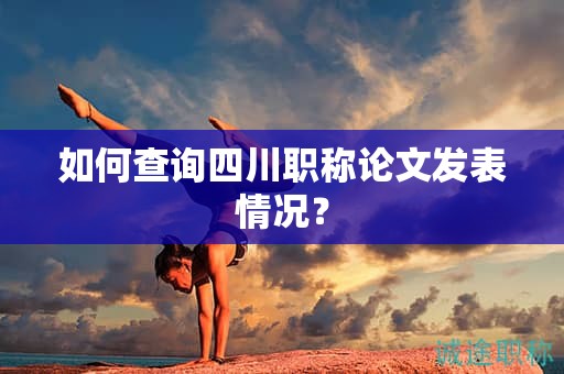 如何查询四川职称论文发表情况？