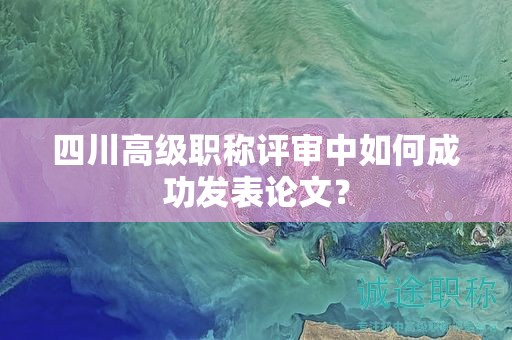 四川高级职称评审中如何成功发表论文？