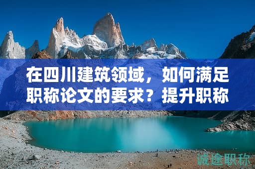在四川建筑领域，如何满足职称论文的要求？提升职称评审的成功率