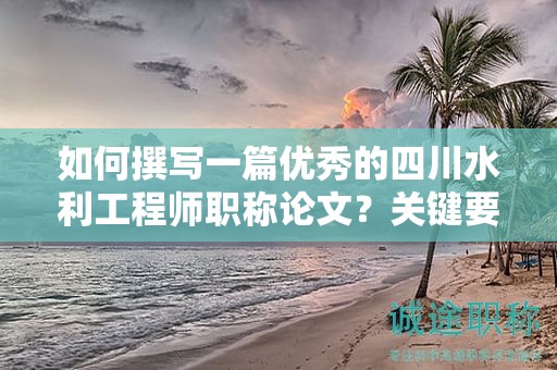 如何撰写一篇优秀的四川水利工程师职称论文？关键要求和技巧分享