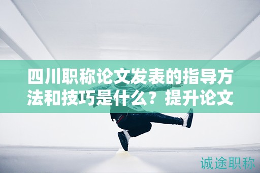 四川职称论文发表的指导方法和技巧是什么？提升论文发表的成功率