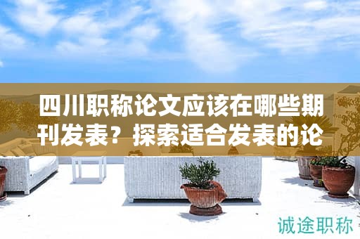 四川职称论文应该在哪些期刊发表？探索适合发表的论文期刊