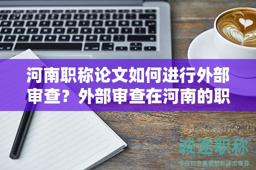 河南职称论文如何进行外部审查？外部审查在河南的职称论文评审中起什么作用？