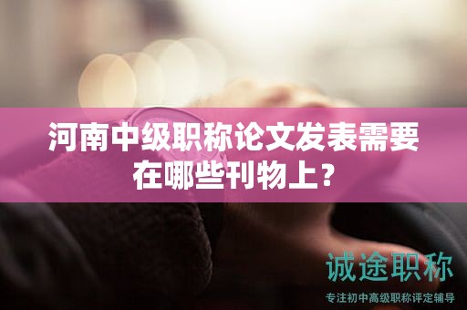河南中级职称论文发表需要在哪些刊物上？