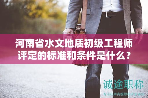 河南省水文地质初级工程师评定的标准和条件是什么？