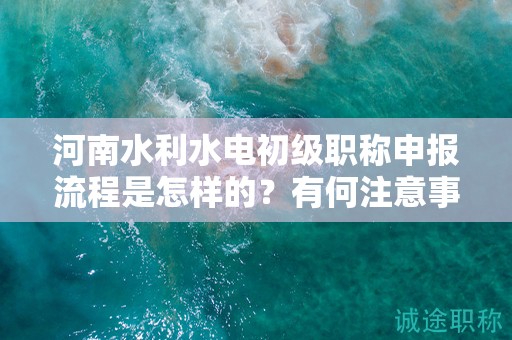 河南水利水电初级职称申报流程是怎样的？有何注意事项？
