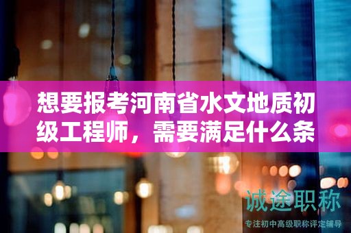想要报考河南省水文地质初级工程师，需要满足什么条件和要求？