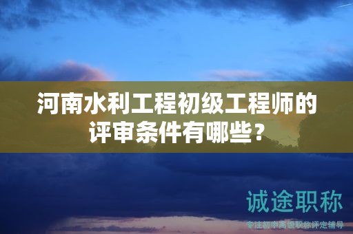 河南水利工程初级工程师的评审条件有哪些？