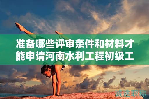 准备哪些评审条件和材料才能申请河南水利工程初级工程师？