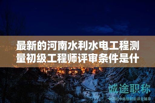 最新的河南水利水电工程测量初级工程师评审条件是什么？