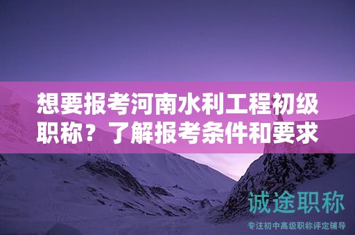 想要报考河南水利工程初级职称？了解报考条件和要求吗？