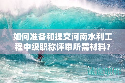 如何准备和提交河南水利工程中级职称评审所需材料？评审条件有哪些？
