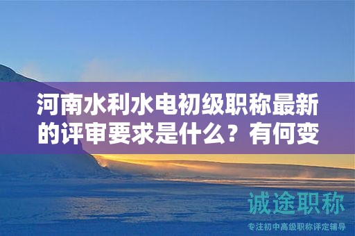 河南水利水电初级职称最新的评审要求是什么？有何变化？