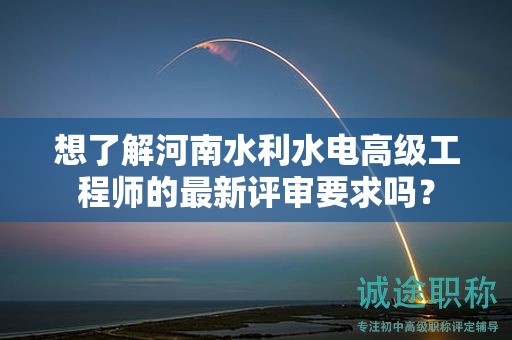 想了解河南水利水电高级工程师的最新评审要求吗？