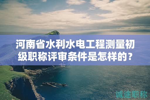 河南省水利水电工程测量初级职称评审条件是怎样的？如何报考？