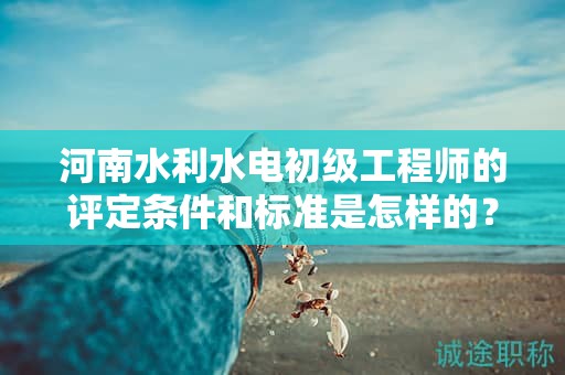 河南水利水电初级工程师的评定条件和标准是怎样的？达到什么要求才能获得该职称？