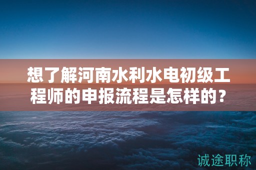 想了解河南水利水电初级工程师的申报流程是怎样的？