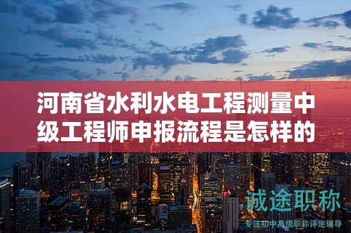 河南省水利水电工程测量中级工程师申报流程是怎样的？