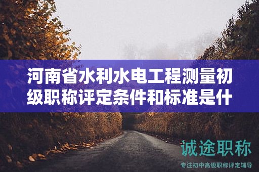 河南省水利水电工程测量初级职称评定条件和标准是什么？有何要求？