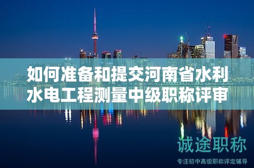 如何准备和提交河南省水利水电工程测量中级职称评审所需材料？评审条件有哪些？