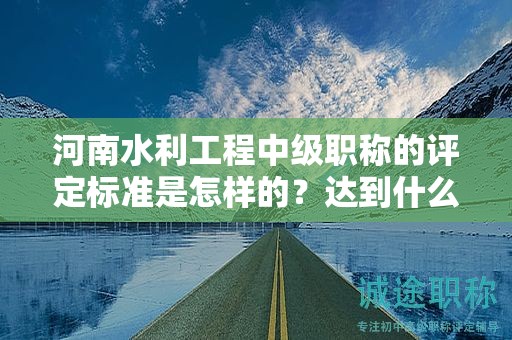 河南水利工程中级职称的评定标准是怎样的？达到什么条件才能获得该职称？