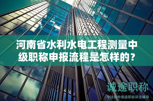河南省水利水电工程测量中级职称申报流程是怎样的？需要注意什么？