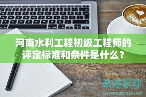河南水利工程初级工程师的评定标准和条件是什么？