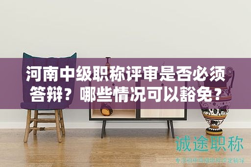 河南中级职称评审是否必须答辩？哪些情况可以豁免？