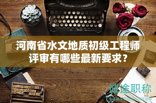 河南省水文地质初级工程师评审有哪些最新要求？