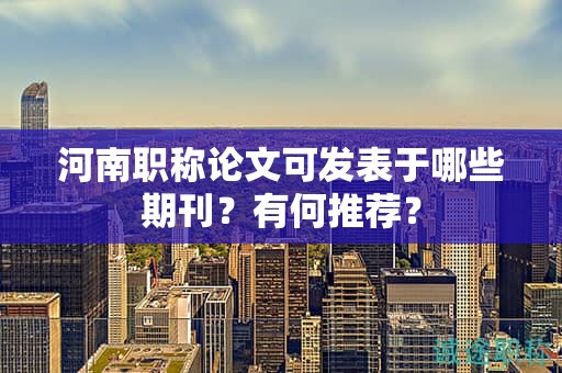 河南职称论文可发表于哪些期刊？有何推荐？