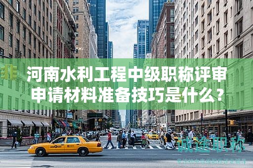 河南水利工程中级职称评审申请材料准备技巧是什么？评审条件和标准有哪些？