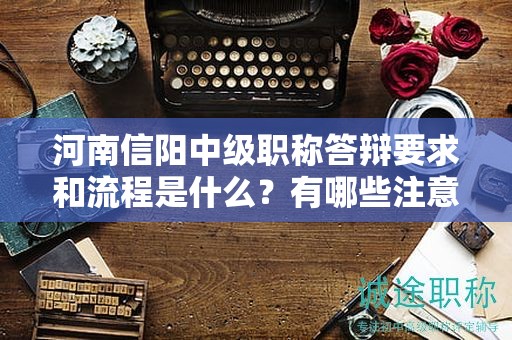 河南信阳中级职称答辩要求和流程是什么？有哪些注意事项？